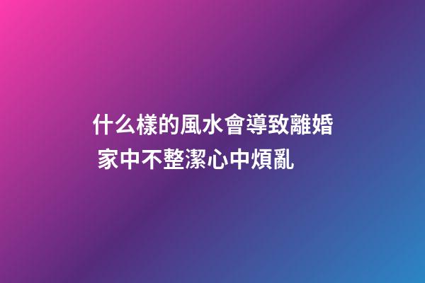 什么樣的風水會導致離婚 家中不整潔心中煩亂